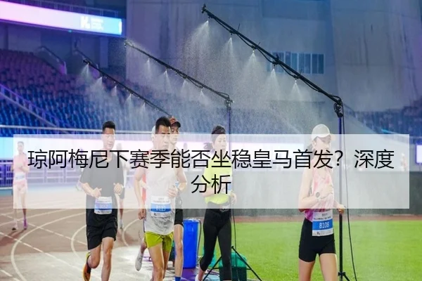 琼阿梅尼下赛季能否坐稳皇马首发？深度分析